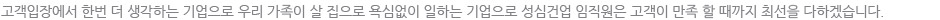 고객입장에서 한번 더 생각하는 기업으로 우리 가족이 살 집으로 욕심없이 일하는 기업으로 성심건업 임직원은 고객이 만족 할 때까지 최선을 다하겠습니다.